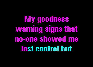 My goodness
warning signs that

no-one showed me
lost control but