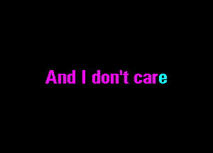 And I don't care