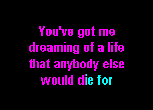 You've got me
dreaming of a life

that anybody else
would die for