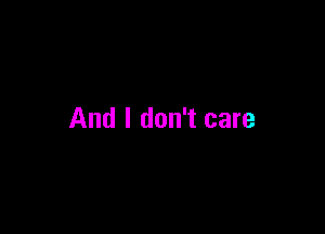 And I don't care