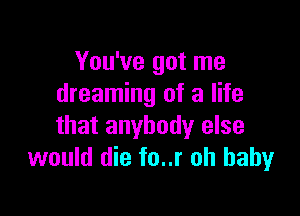 You've got me
dreaming of a life

that anybody else
would die fo..r oh baby