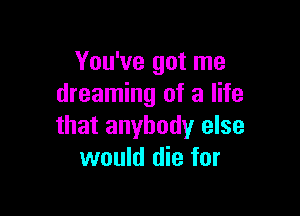 You've got me
dreaming of a life

that anybody else
would die for