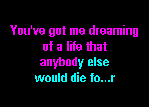 You've got me dreaming
of a life that

anybody else
would die fo...r