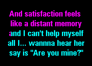 And satisfaction feels
like a distant memory
and I can't help myself
all I... wannna hear her
say is Are you mine?