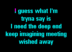 I guess what I'm
tryna say is
I need the deep end
keep imagining meeting
wished away