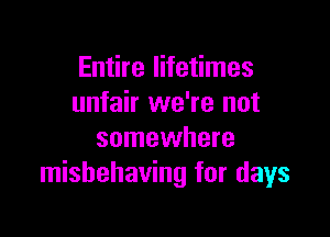 Entire lifetimes
unfair we're not

somewhere
misbehaving for days