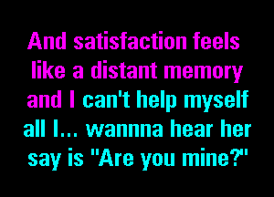 And satisfaction feels
like a distant memory
and I can't help myself
all I... wannna hear her
say is Are you mine?