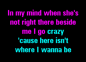 In my mind when she's
not right there beside
me I go crazy
'cause here isn't
where I wanna be