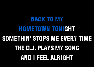 BACK TO MY
HOMETOWN TONIGHT
SOMETHIH' STOPS ME EVERY TIME
THE D.J. PLAYS MY SONG
AND I FEEL ALRIGHT