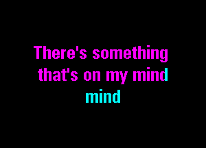 There's something

that's on my mind
mind