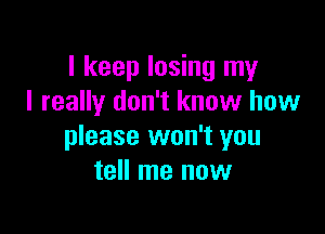 I keep losing my
I really don't know how

please won't you
tell me now