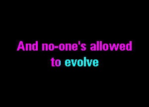 And no-one's allowed

to evolve