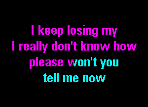I keep losing my
I really don't know how

please won't you
tell me now