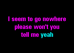 I seem to go nowhere

please won't you
tell me yeah