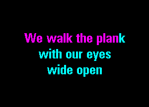 We walk the plank

with our eyes
wide open