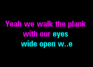 Yeah we walk the plank

with our eyes
wide open w..e