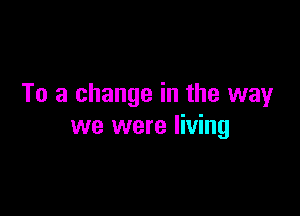 To a change in the wayr

we were living