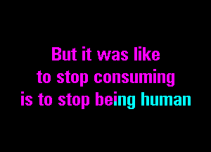 But it was like

to stop consuming
is to stop being human