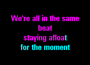 We're all in the same
boat

staying afloat
for the moment