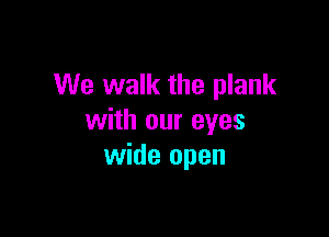 We walk the plank

with our eyes
wide open