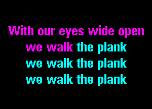 With our eyes wide open
we walk the plank

we walk the plank
we walk the plank