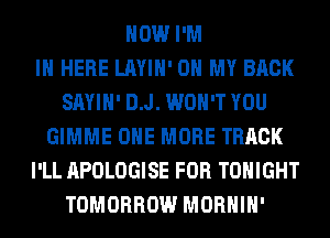 HOW I'M
IN HERE LAYIH' OH MY BACK
SAYIH' D.J. WON'T YOU
GIMME ONE MORE TRACK
I'LL APOLOGISE FOR TONIGHT
TOMORROW MORHIH'