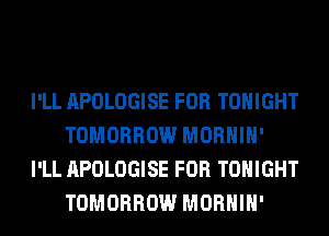 I'LL APOLOGISE FOR TONIGHT
TOMORROW MORHIH'
I'LL APOLOGISE FOR TONIGHT
TOMORROW MORHIH'