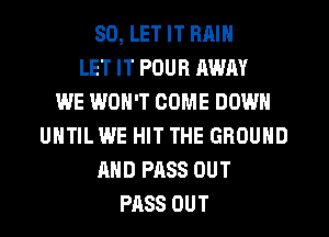 SD, LET IT RAIN
LET IT POUR AWAY
WE WON'T COME DOWN
UNTIL WE HIT THE GROUND
MID PASS OUT
PASS OUT
