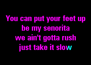 You can put your feet up
be my senorita

we ain't gotta rush
just take it slow