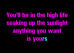 You'll be in the high life
soaking up the sunlight
anything you want
is yours