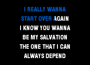 I REALLY WANNA
START OVER AGAIN
I KNOW YOU WANNA

BE MY SALVATION
THE ONE THAT! CAN

ALWAYS DEFEND l