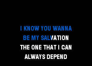 I KNOW YOU WANNA

BE MY SALVATION
THE ONE THAT I CAN
ALWAYS DEPEHD