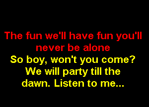 The fun we'll have fun you'll
never be alone
So boy, won't you come?
We will party till the
dawn. Listen to me...