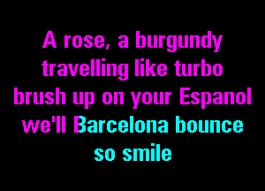 A rose, a burgundy
travelling like turbo
brush up on your Espanol
we'll Barcelona bounce
so smile