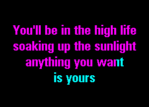 You'll be in the high life
soaking up the sunlight
anything you want
is yours