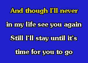 And though I'll never
in my life see you again
Still I'll stay until it's

time for you to go