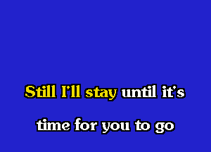 Still I'll stay umjl it's

time for you to go