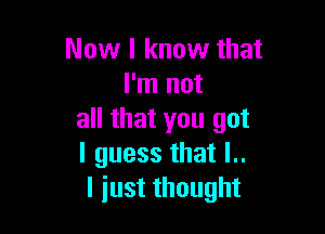 Now I know that
I'm not

all that you got
I guess that l..
I just thought