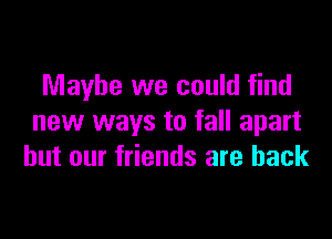 Maybe we could find

new ways to fall apart
but our friends are back