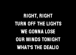 RIGHT, RIGHT
TURN OFF THE LIGHTS
WE GONNA LOSE
OUR MINDS TONIGHT

WHAT'S THE DEALIO l