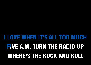 I LOVE WHEN IT'S ALL TOO MUCH
FIVE AM. TURN THE RADIO UP
WHERE'S THE ROCK AND ROLL