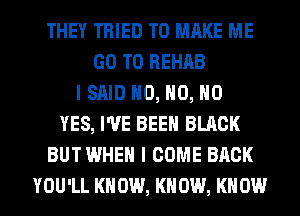 THEY TRIED TO MAKE ME
GO TO REHAB
I SAID H0, H0, NO
YES, I'VE BEEN BLACK
BUT WHEN I COME BACK
YOU'LL KN 0W, KN 0W, KN 0W