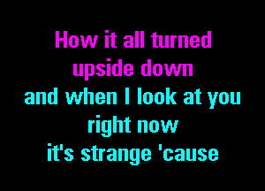 How it all turned
upside down

and when I look at you
right now
it's strange 'cause