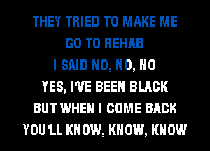 THEY TRIED TO MAKE ME
GO TO REHAB
I SAID H0, H0, NO
YES, I'VE BEEN BLACK
BUT WHEN I COME BACK
YOU'LL KN 0W, KN 0W, KN 0W