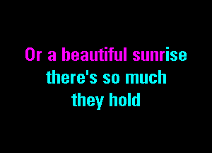 Or a beautiful sunrise

there's so much
they hold