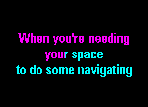 When you're needing

yourspace
to do some navigating