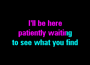 I'll be here

patiently waiting
to see what you find