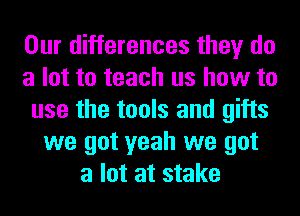 Our differences they do
a lot to teach us how to
use the tools and gifts
we got yeah we got
a lot at stake