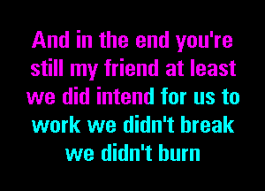 And in the end you're

still my friend at least

we did intend for us to

work we didn't break
we didn't burn