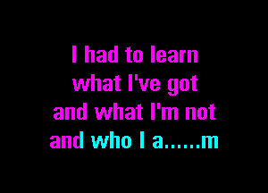 I had to learn
what I've got

and what I'm not
and who I a ...... m